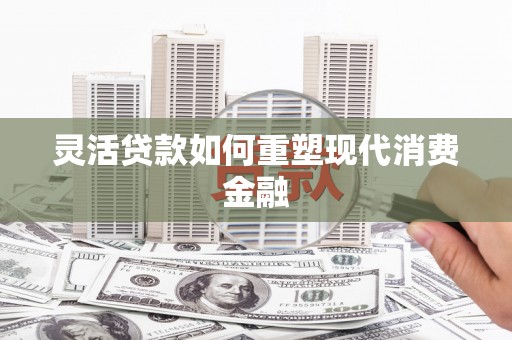 士林灵活贷款如何重塑现代消费金融