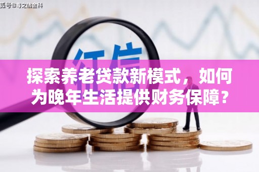士林探索养老贷款新模式，如何为晚年生活提供财务保障？