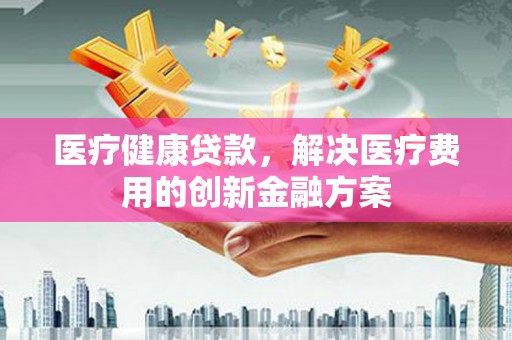 士林医疗健康贷款，解决医疗费用的创新金融方案