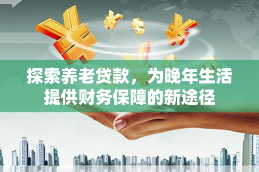 士林探索养老贷款，为晚年生活提供财务保障的新途径