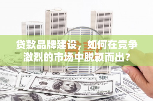 士林贷款品牌建设，如何在竞争激烈的市场中脱颖而出？