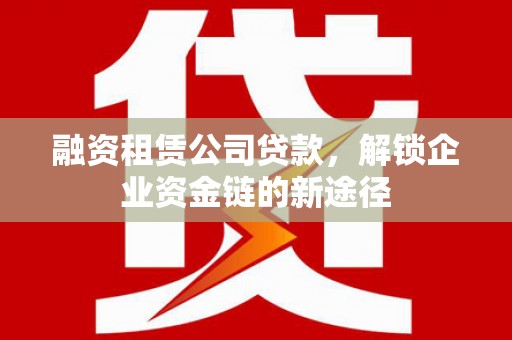 士林融资租赁公司贷款，解锁企业资金链的新途径